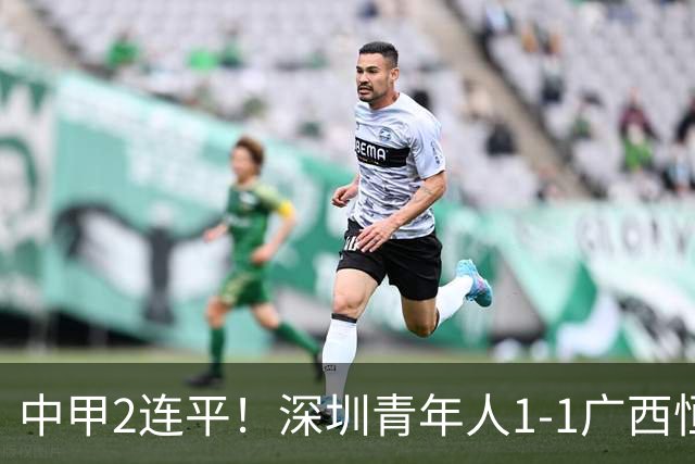 中甲2连平！深圳青年人1-1广西恒宸 深圳让出榜首净胜球劣势暂第2